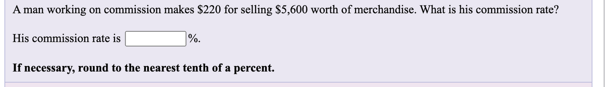 A man working on commission makes $220 for selling $5,600 worth of merchandise. What is his commission rate?
His commission rate is
%.
If necessary, round to the nearest tenth of a percent.
