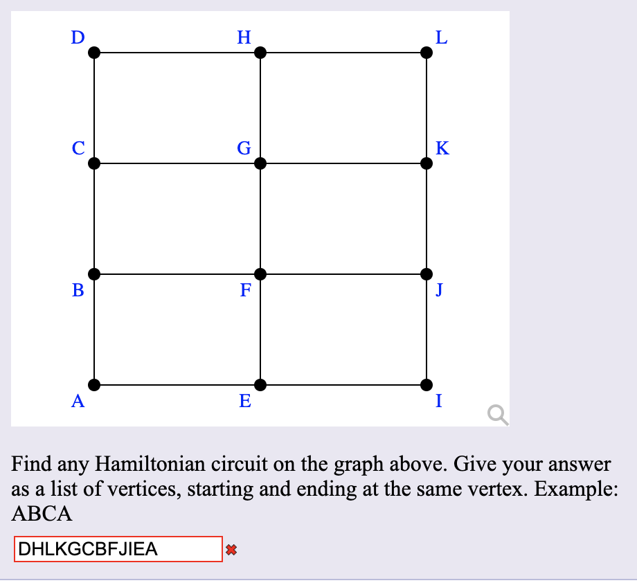 D
H
L
C
G
K
В
F
J
A
E
I
Find any Hamiltonian circuit on the graph above. Give your answer
as a list of vertices, starting and ending at the same vertex. Example:
АВСА
DHLKGCBFJIEA
