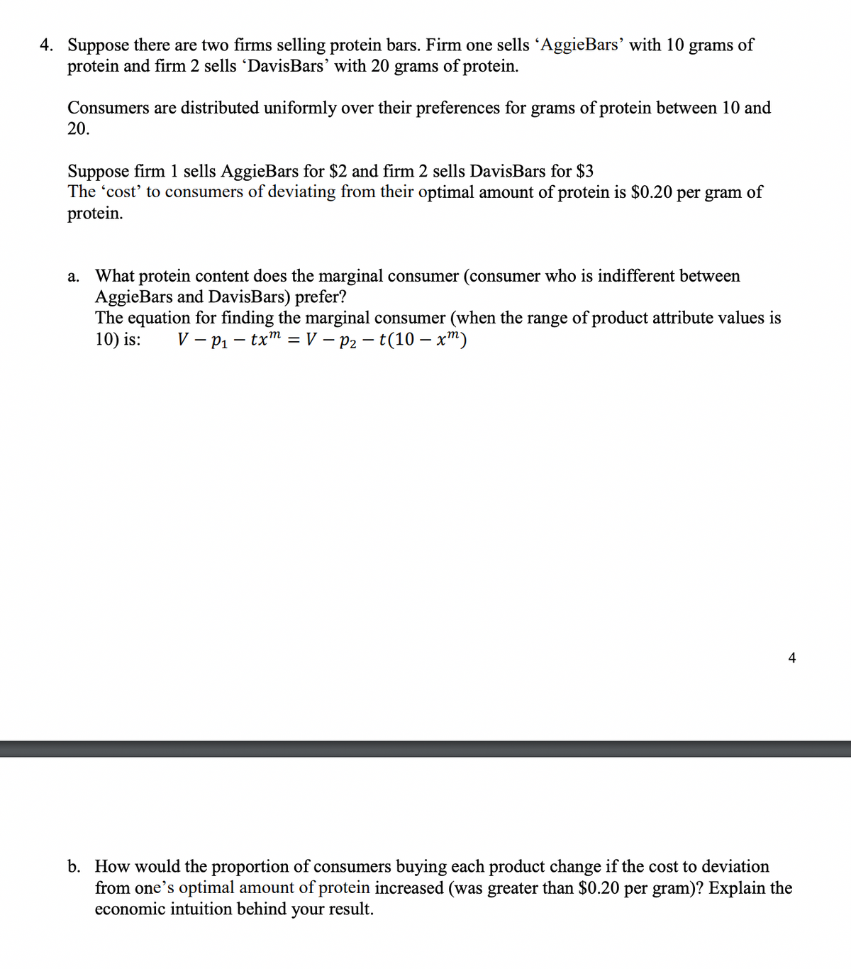 4. Suppose there are two firms selling protein bars. Firm one sells 'AggieBars' with 10 grams of
protein and firm 2 sells 'DavisBars' with 20 grams of protein.
Consumers are distributed uniformly over their preferences for grams of protein between 10 and
20.
Suppose firm 1 sells AggieBars for $2 and firm 2 sells DavisBars for $3
The 'cost' to consumers of deviating from their optimal amount of protein is $0.20 per gram of
protein.
a.
What protein content does the marginal consumer (consumer who is indifferent between
AggieBars and DavisBars) prefer?
The equation for finding the marginal consumer (when the range of product attribute values is
10) is: VP₁-txm = V - P₂ - t(10 - xm)
4
b. How would the proportion of consumers buying each product change if the cost to deviation
from one's optimal amount of protein increased (was greater than $0.20 per gram)? Explain the
economic intuition behind your result.