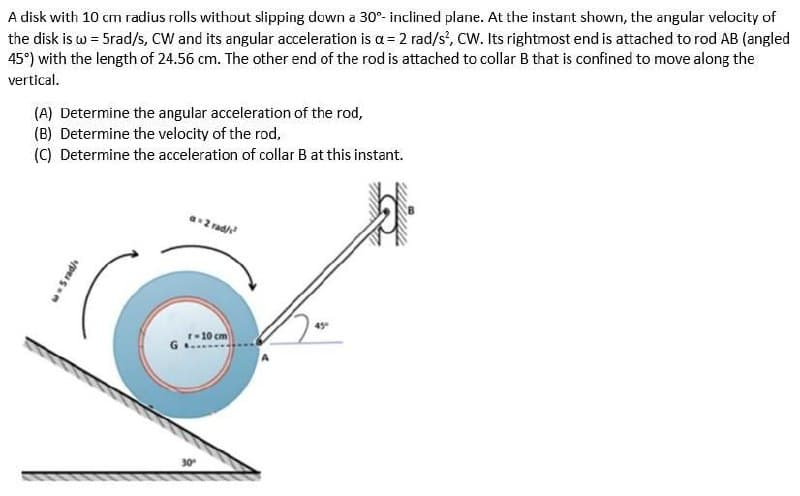 A disk with 10 cm radius rolls without slipping down a 30°- inclined plane. At the instant shown, the angular velocity of
the disk is w = 5rad/s, CW and its angular acceleration is a = 2 rad/s², CW. Its rightmost end is attached to rod AB (angled
45°) with the length of 24.56 cm. The other end of the rod is attached to collar B that is confined to move along the
vertical.
(A) Determine the angular acceleration of the rod,
(B) Determine the velocity of the rod,
(C) Determine the acceleration of collar B at this instant.
- 5 rad/
a=2 rad/²
r-10 cm
30°
45°