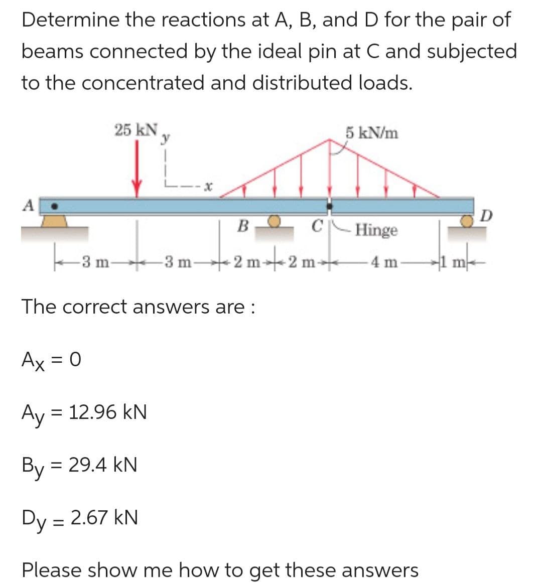 Determine the reactions at A, B, and D for the pair of
beams connected by the ideal pin at C and subjected
to the concentrated and distributed loads.
TLATE
BO
25 kN
3 -3 m-
-3 m-
The correct answers are :
= 12.96 kN
5 kN/m
C Hinge
2m+2m+ -4 m
Ax = 0
Ay
By = = 29.4 KN
Dy = 2.67 kN
Please show me how to get these answers
m