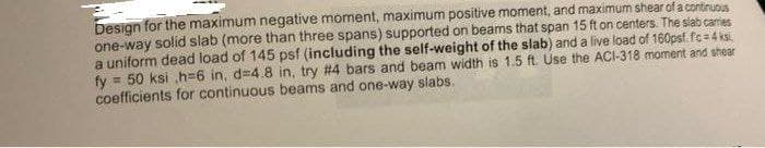 Design for the maximum negative moment, maximum positive moment, and maximum shear of a continuous
one-way solid slab (more than three spans) supported on beams that span 15 ft on centers. The slab cames
a uniform dead load of 145 psf (including the self-weight of the slab) and a live load of 160psf. fc=4 ksi
fy= 50 ksi ,h=6 in, d=4.8 in, try #4 bars and beam width is 1.5 ft. Use the ACI-318 moment and shear
coefficients for continuous beams and one-way slabs.