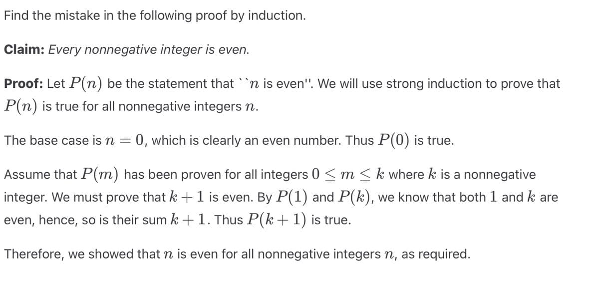 Find the mistake in the following proof by induction.
Claim: Every nonnegative integer is even.
Proof: Let P(n) be the statement that ``n is even'. We will use strong induction to prove that
P(n) is true for all nonnegative integers n.
The base case is n
0, which is clearly an even number. Thus P(0) is true.
Assume that P(m) has been proven for all integers 0 ≤ m ≤ k where k is a nonnegative
integer. We must prove that k + 1 is even. By P(1) and P(k), we know that both 1 and k are
even, hence, so is their sum k + 1. Thus P(k + 1) is true.
Therefore, we showed that ŉ is even for all nonnegative integers ŉ, as required.