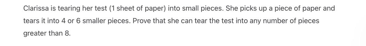 Clarissa is tearing her test (1 sheet of paper) into small pieces. She picks up a piece of paper and
tears it into 4 or 6 smaller pieces. Prove that she can tear the test into any number of pieces
greater than 8.