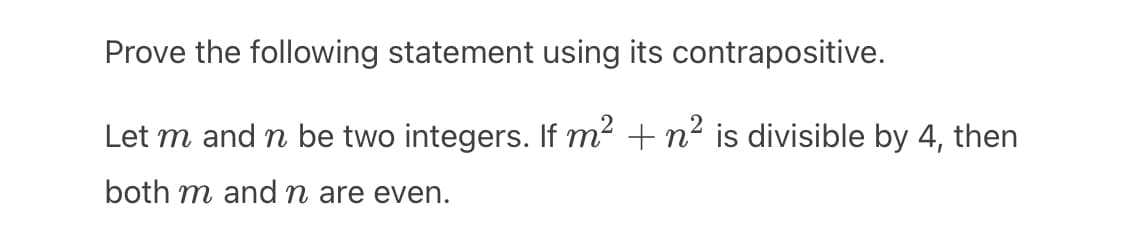 Prove the following statement using its contrapositive.
Let m and n be two integers. If m² + n² is divisible by 4, then
both m and n are even.