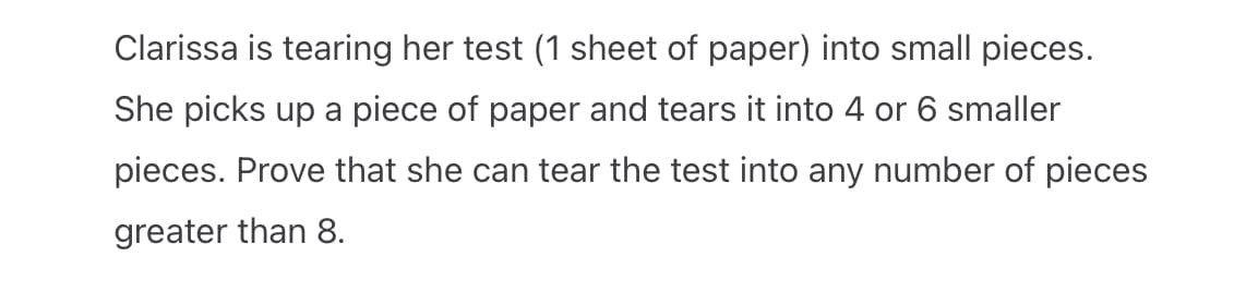 Clarissa is tearing her test (1 sheet of paper) into small pieces.
She picks up a piece of paper and tears it into 4 or 6 smaller
pieces. Prove that she can tear the test into any number of pieces
greater than 8.