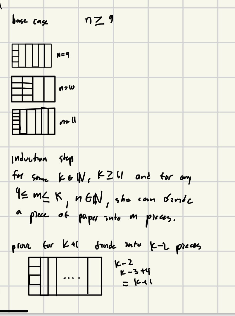 base case
EM
n=9
n=10
nall
nz g
induction step
for sume kEIN, K211 and for any
и
9≤ m² K, nGN, she can finde
piece of
paper into in preces.
m
prove for K+(
dande into K-2 pieces
K-2
K-3+4
= kal