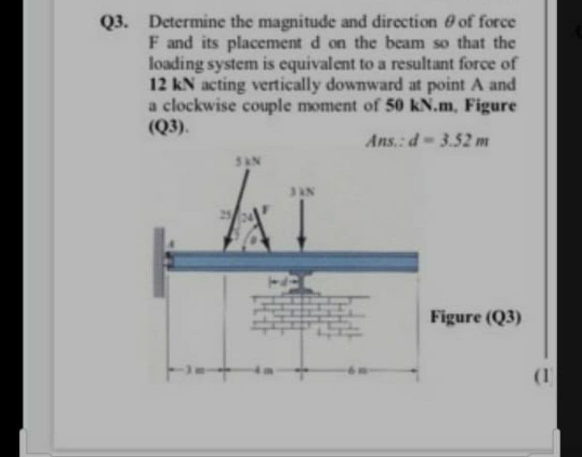 Q3. Determine the magnitude and direction of force
F and its placement d on the beam so that the
loading system is equivalent to a resultant force of
12 kN acting vertically downward at point A and
a clockwise couple moment of 50 kN.m, Figure
(Q3).
Ans.: d-3.52 m
5AN
JAN
Figure (Q3)
(1
