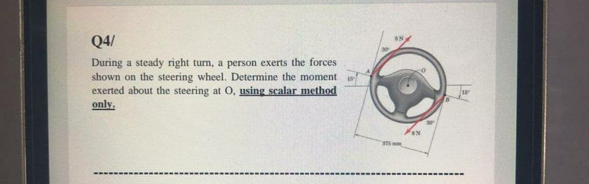 Q4/
8N.
During a steady right turn, a person exerts the forces
shown on the steering wheel. Determine the moment
exerted about the steering at 0, using scalar method
only.
30
375 mm
---- ---- ---
---- ---- ---- -
