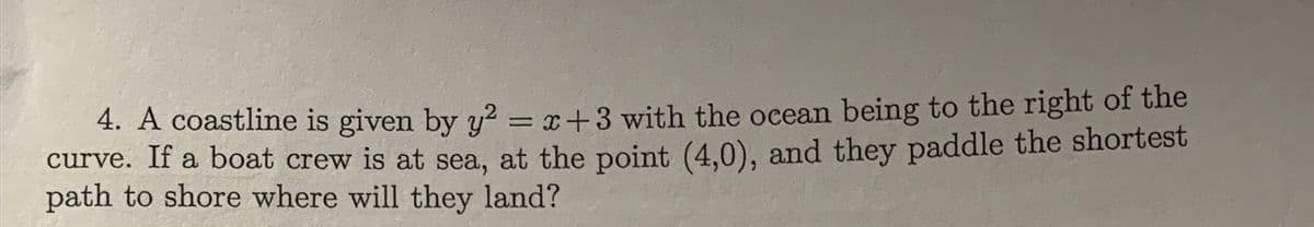 4. A coastline is given by y2 = x+3 with the ocean being to the right of the
curve. If a boat crew is at sea, at the point (4,0), and they paddle the shortest
path to shore where will they land?
