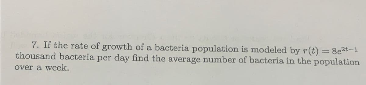 7. If the rate of growth of a bacteria population is modeled by r(t) = 8e2t-1
thousand bacteria per day find the average number of bacteria in the population
over a week.
