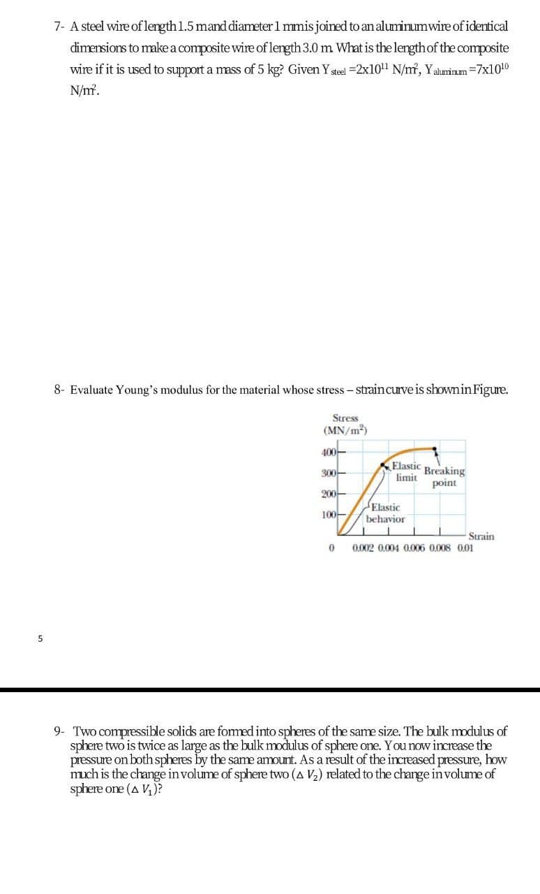 7- A steel wire of length 1.5 mand diameter1 mmis joined to an aluminumwire of identical
dimensions to makea composite wire of length 3.0 m What is the length of the composite
wire if it is used to support a mass of 5 kg? Given Y steel =2x10" N/m, Yaluminm =7x1010
N/m.
8- Evaluate Young's modulus for the material whose stress - straincurve is shownin Figure.
Stress
(MN/m)
400-
KElastic
300-
Breaking
limit
point
200-
Elastic
behavior
100-
Strain
0.002 0.004 0.006 0.008 0.01
5
9- Two compressible solids are fomed into spheres of the same size. The bulk modulus of
sphere two is twice as large as the bulk modulus of sphere one. Younow increase the
pressure on both spheres by the same amount. As a result of the increased pressure, how
much is the change in volume of sphere two (A V2) related to the change in volume of
sphere one (A V)?
