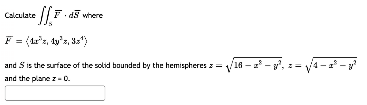 Calculate
F. dS where
S
F
(4x°z, 4y°z, 3z4)
and S is the surface of the solid bounded by the hemispheres z =
16 – x2 – y², z =
4 – a? – y?
and the plane z = 0.
