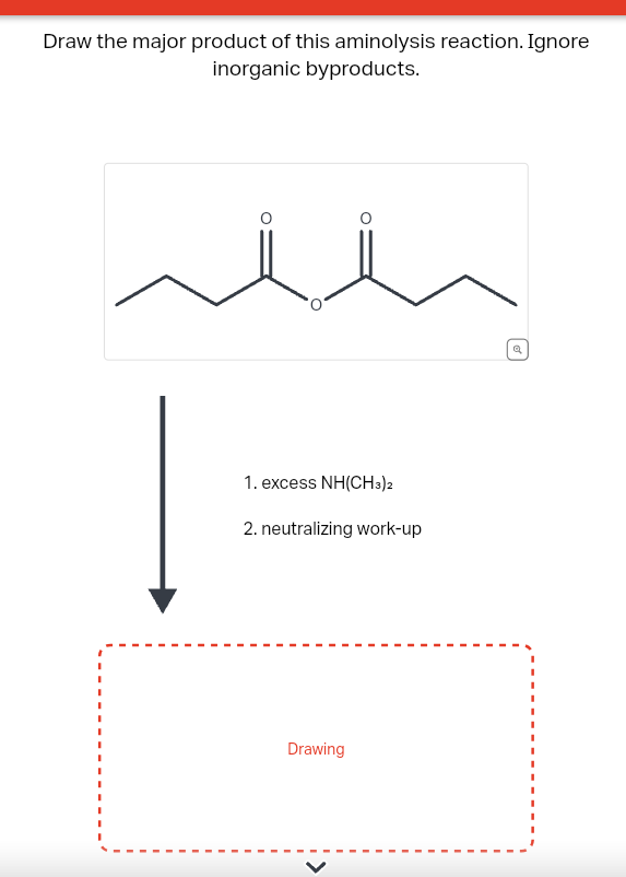 Draw the major product of this aminolysis reaction. Ignore
inorganic byproducts.
1. excess NH(CH3)2
2. neutralizing work-up
Drawing
Q