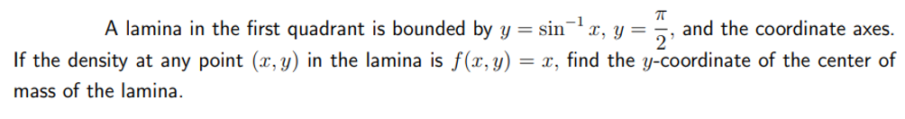 ㅠ
A lamina in the first quadrant is bounded by y = sin ¹ x, y = and the coordinate axes.
2'
If the density at any point (x, y) in the lamina is f(x, y) = x, find the y-coordinate of the center of
mass of the lamina.