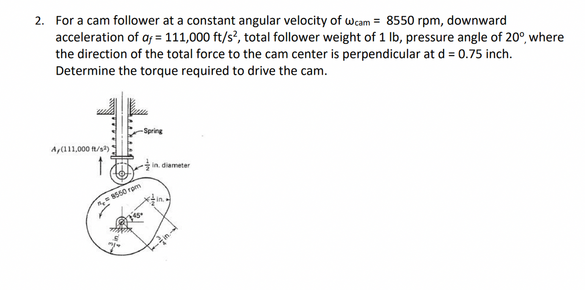 For a cam follower at a constant angular velocity of wcam = 8550 rpm, downward
acceleration of af = 111,000 ft/s², total follower weight of 1 lb, pressure angle of 20°, where
the direction of the total force to the cam center is perpendicular at d = 0.75 inch.
Determine the torque required to drive the cam.
2.
Spring
A,(111,000 ft/s2)
in. diameter
n.= 8550 rpm
in.
45°
in.
