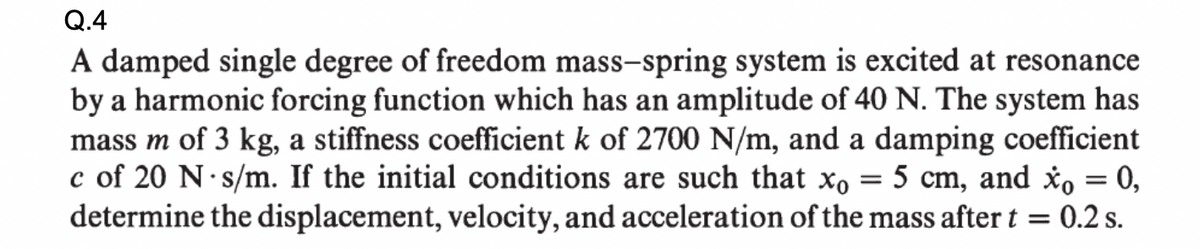 Q.4
A damped single degree of freedom mass-spring system is excited at resonance
by a harmonic forcing function which has an amplitude of 40 N. The system has
mass m of 3 kg, a stiffness coefficient k of 2700 N/m, and a damping coefficient
c of 20 N·s/m. If the initial conditions are such that xo = 5 cm, and xo = 0,
determine the displacement, velocity, and acceleration of the mass after t = 0.2 s.
