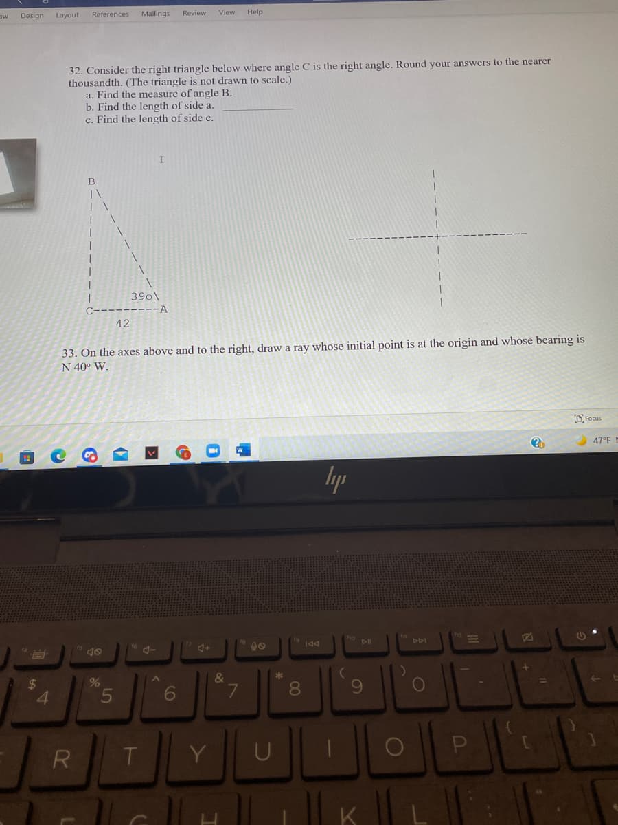 Design
Layout
References
Mailings
Review
View
Help
32. Consider the right triangle below where angle C is the right angle. Round your answers to the nearer
thousandth. (The triangle is not drawn to scale.)
a. Find the measure of angle B.
b. Find the length of side a.
c. Find the length of side c.
390\
--A
42
33. On the axes above and to the right, draw a ray whose initial point is at the origin and whose bearing is
N 40° W.
O Focus
47°F I
lyp
DDI
144
&
24
4.
6.
8.
6.
R
T
