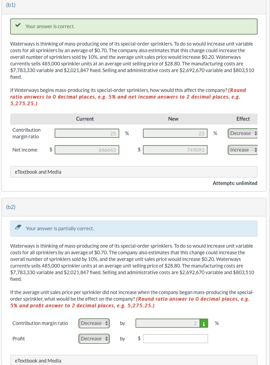 (b1)
Waterways is thinking of mass-producing one of its special-order sprinklers. To do so would increase unit variable
costs for all sprinklers by an average of $0.70. The company also estimates that this change could increase the
overall number of sprinklers sold by 10%, and the average unit sales price would increase $0.20. Waterways
currently sells 485,000 sprinkler units at an average unit selling price of $28.80. The manufacturing costs are
$7,783,330 variable and $2,021,847 fixed. Selling and administrative costs are $2,692,670 variable and $803,510
fixed.
Your answer is correct.
If Waterways begins mass-producing its special-order sprinklers, how would this affect the company? (Round
ratio answers to 0 decimal places, e.g. 5% and net income answers to 2 decimal places, e.g.
5,275.25.)
Contribution
margin ratio
Net income $
eTextbook and Media
(b2)
Your answer is partially correct.
Profit
Current
Contribution margin ratio
eTextbook and Media
666643
25 %
Decrease
Decrease
$
by
New
Waterways is thinking of mass-producing one of its special-order sprinklers. To do so would increase unit variable
costs for all sprinklers by an average of $0.70. The company also estimates that this change could increase the
overall number of sprinklers sold by 10%, and the average unit sales price would increase $0.20. Waterways
currently sells 485,000 sprinkler units at an average unit selling price of $28.80. The manufacturing costs are
$7,783,330 variable and $2,021,847 fixed. Selling and administrative costs are $2,692,670 variable and $803,510
fixed.
23 %
If the average unit sales price per sprinkler did not increase when the company began mass-producing the special-
order sprinkler, what would be the effect on the company? (Round ratio answer to 0 decimal places, e.g.
5% and profit answer to 2 decimal places, e.g. 5,275.25.)
by $
749093
Effect
Decrease
Increase
Attempts: unlimited
2 i %