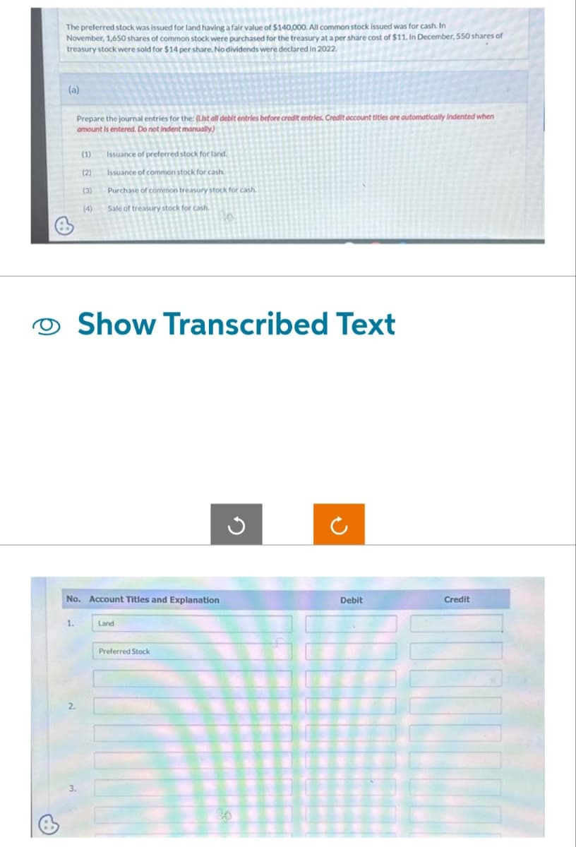 The preferred stock was issued for land having a fair value of $140,000. All common stock issued was for cash. In
November, 1,650 shares of common stock were purchased for the treasury at a per share cost of $11. In December, 550 shares of
treasury stock were sold for $14 per share. No dividends were declared in 2022.
(a)
1.
Prepare the journal entries for the: (List all debit entries before credit entries. Credit account titles are automatically Indented when
amount is entered. Do not indent manually)
3.
(1)
(2)
(3)
(4)
Issuance of preferred stock for land.
Issuance of common stock for cash
Purchase of common treasury stock for cash.
Sale of treasury stock for cash.
16
No. Account Titles and Explanation
Show Transcribed Text
Land
Preferred Stock
3
Debit
Credit