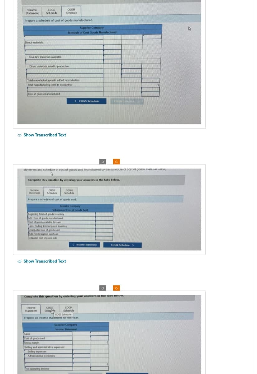 Income
Statement
COGS
Schedule
Prepare a schedule of cost of goods manufactured.
Direct materials
Total raw materials available
COGM
Schedule
Direct materials used in production
Total manufacturing costs added to production
Total manufacturing costs to account for
Cost of goods manufactured
Show Transcribed Text
Superior Company
Schedule of Cost Goods Manufactured
statement and schedule of cost of goods sold first followed by the schedule of cost of goods manuiacture.
A
Complete this question by entering your answers in the tabs below.
Income
COGS
Statement Schedule
COGM
Schedule
Prepare a schedule of cost of goods sold.
Superior Company
Schedule of Cost of Goods Sold
Beginning finished goods inventory
Add Cost of goods manufactured
Cost of goods available for sale
Less Ending finished goods inventory
Unadjusted cost of goods sold
Add Underapplied overhead
Adjusted cost of goods sold
Show Transcribed Text
Income
COGS
Statement Schede
<COGS Schedule
Net operating income
Sales
Cost of goods sold
Gross margin
Selling and administrative expenses
Selling expenses
Administrative expenses
<Income Statement
Complete this question by entering your answers in the tabs below.
COGM
Schedule
COGS Schedule
Prepare an income statement for the year.
COGM Schedule
Superior Company
Income Statement
COGM Schedule >
4