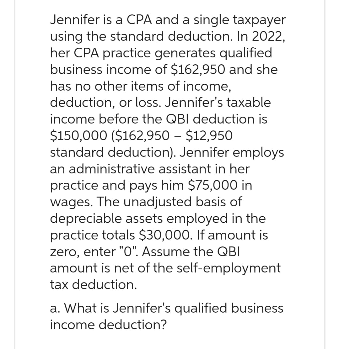 Jennifer is a CPA and a single taxpayer
using the standard deduction. In 2022,
her CPA practice generates qualified
business income of $162,950 and she
has no other items of income,
deduction, or loss. Jennifer's taxable
income before the QBI deduction is
$150,000 ($162,950 – $12,950
standard deduction). Jennifer employs
an administrative assistant in her
practice and pays him $75,000 in
wages. The unadjusted basis of
depreciable assets employed in the
practice totals $30,000. If amount is
zero, enter "0". Assume the QBI
amount is net of the self-employment
tax deduction.
a. What is Jennifer's qualified business
income deduction?