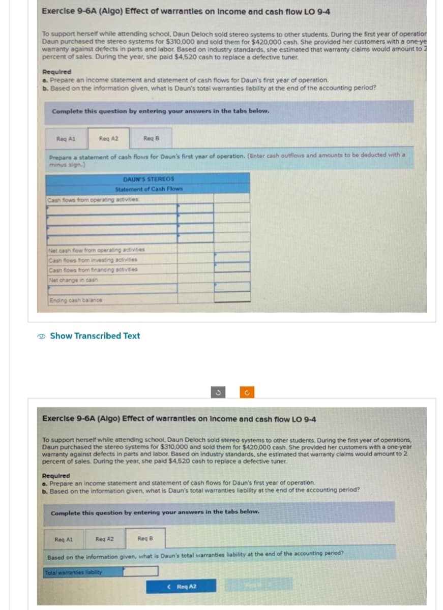 Exercise 9-6A (Algo) Effect of warranties on Income and cash flow LO 9-4
To support herself while attending school, Daun Deloch sold stereo systems to other students. During the first year of operation
Daun purchased the stereo systems for $310,000 and sold them for $420,000 cash. She provided her customers with a one-ye
warranty against defects in parts and labor. Based on industry standards, she estimated that warranty claims would amount to 2
percent of sales. During the year, she paid $4,520 cash to replace a defective tuner.
Required
a. Prepare an income statement and statement of cash flows for Daun's first year of operation.
b. Based on the information given, what is Daun's total warranties liability at the end of the accounting period?
Complete this question by entering your answers in the tabs below.
Req A1
Reg A2
Prepare a statement of cash flows for Daun's first year of operation. (Enter cash outflows and amounts to be deducted with a
minus sign.)
Cash flows from operating activities
Ending cash balance
Net cash flow from operating activities
Cash flows from investing activities
Cash flows from financing activities
Net change in cash
Req B
DAUN'S STEREOS
Statement of Cash Flows
Show Transcribed Text
Exercise 9-6A (Algo) Effect of warranties on Income and cash flow LO 9-4
To support herself while attending school, Daun Deloch sold stereo systems to other students. During the first year of operations,
Daun purchased the stereo systems for $310.000 and sold them for $420,000 cash. She provided her customers with a one-year
warranty against defects in parts and labor. Based on industry standards, she estimated that warranty claims would amount to 2
percent of sales. During the year, she paid $4,520 cash to replace a defective tuner.
Req A1
Required
a. Prepare an income statement and statement of cash flows for Daun's first year of operation.
b. Based on the information given, what is Daun's total warranties liability at the end of the accounting period?
Complete this question by entering your answers in the tabs below.
Reg A2
Req B
Based on the information given, what is Daun's total warranties liability at the end of the accounting period?
Total warranties liability
< Req A2