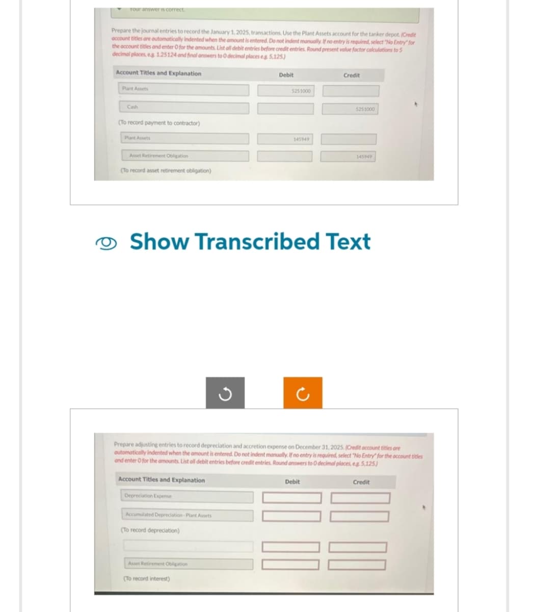 Your answer is correct.
Prepare the journal entries to record the January 1, 2025, transactions. Use the Plant Assets account for the tanker depot. (Credit
account titles are outomatically indented when the amount is entered. Do not indent manually. If no entry is required, select "No Entry for
the account titles and enter O for the amounts. List all debit entries before credit entries. Round present value factor calculations to 5
decimal places, eg. 1.25124 and final answers to 0 decimal places eg. 5,125)
Account Titles and Explanation
Plant Assets
Cash
(To record payment to contractor)
Plant Assets
Asset Retirement Obligation
(To record asset retirement obligation)
Account Titles and Explanation
Depreciation Expense
Accumulated Depreciation-Plant Assets
(To record depreciation)
Show Transcribed Text
Asset Retirement Obligation
Debit
G
(To record interest)
5251000
Prepare adjusting entries to record depreciation and accretion expense on December 31, 2025. (Credit account titles are
automatically indented when the amount is entered. Do not indent manually. If no entry is required, select "No Entry" for the account titles
and enter O for the amounts. List all debit entries before credit entries. Round answers to 0 decimal places, eg. 5,125)
145949
Credit
5251000
Debit
145949
Credit