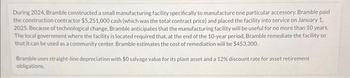 During 2024, Bramble constructed a small manufacturing facility specifically to manufacture one particular accessory. Bramble paid
the construction contractor $5,251,000 cash (which was the total contract price) and placed the facility into service on January 1,
2025. Because of technological change, Bramble anticipates that the manufacturing facility will be useful for no more than 10 years.
The local government where the facility is located required that, at the end of the 10-year period, Bramble remediate the facility so
that it can be used as a community center. Bramble estimates the cost of remediation will be $453,300.
Bramble uses straight-line depreciation with $0 salvage value for its plant asset and a 12% discount rate for asset retirement
obligations.