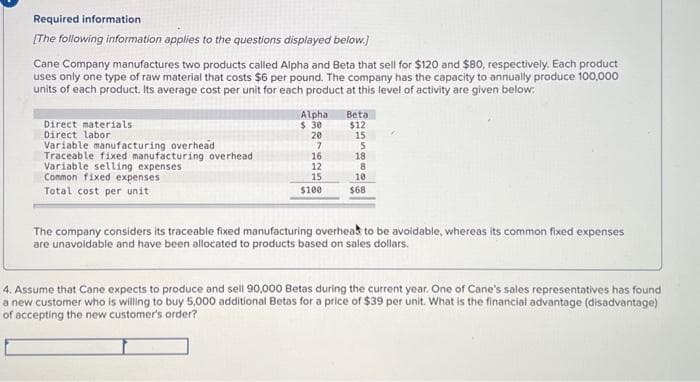 Required information
[The following information applies to the questions displayed below.]
Cane Company manufactures two products called Alpha and Beta that sell for $120 and $80, respectively. Each product
uses only one type of raw material that costs $6 per pound. The company has the capacity to annually produce 100,000
units of each product. Its average cost per unit for each product at this level of activity are given below:
Direct materials
Direct labor
Variable manufacturing overhead
Traceable fixed manufacturing overhead
Variable selling expenses.
Common fixed expenses
Total cost per unit
Alpha
$ 30
20
Beta
$12
15
75
18
16
12
15
$100
8
10
$68
The company considers its traceable fixed nufacturing overhead to be avoidable, whereas its common fixed expenses
are unavoidable and have been allocated to products based on sales dollars.
4. Assume that Cane expects to produce and sell 90,000 Betas during the current year. One of Cane's sales representatives has found
a new customer who is willing to buy 5,000 additional Betas for a price of $39 per unit. What is the financial advantage (disadvantage)
of accepting the new customer's order?