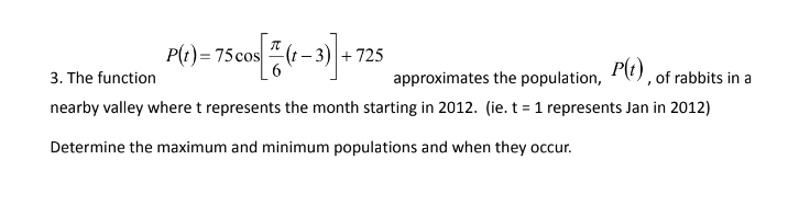 cos[1/(1-3)] +
-3) +725
3. The function
approximates the population, P(t), of rabbits in a
nearby valley where t represents the month starting in 2012. (ie. t = 1 represents Jan in 2012)
Determine the maximum and minimum populations and when they occur.
P(t) = 75 cos