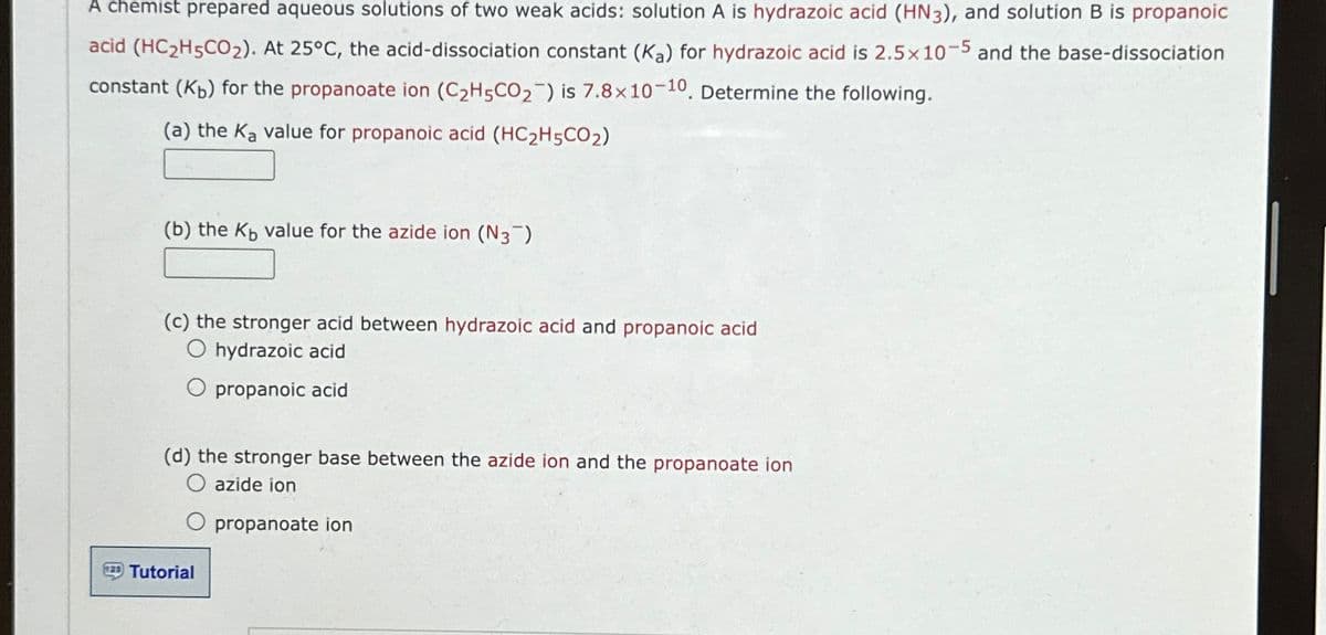 A chemist prepared aqueous solutions of two weak acids: solution A is hydrazoic acid (HN3), and solution B is propanoic
acid (HC2H5CO2). At 25°C, the acid-dissociation constant (Ka) for hydrazoic acid is 2.5x 10-5 and the base-dissociation
constant (Kb) for the propanoate ion (C2H5CO2) is 7.8 x 10-10, Determine the following.
(a) the Ka value for propanoic acid (HC2H5CO₂)
(b) the Kы value for the azide ion (N3)
(c) the stronger acid between hydrazoic acid and propanoic acid
hydrazoic acid
propanoic acid
(d) the stronger base between the azide ion and the propanoate ion
azide ion
Tutorial
propanoate ion