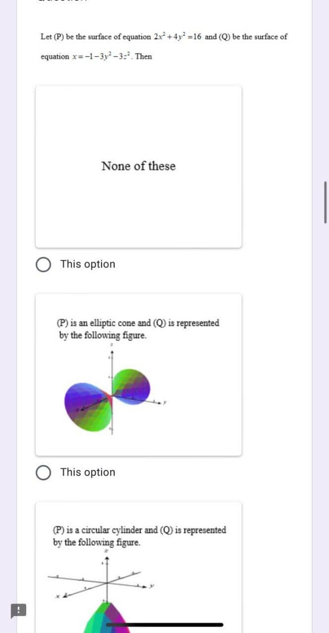 Let (P) be the surface of equation 2x² +4y² =16 and (Q) be the surface of
equation x=-1-3y²-3-². Then
None of these
This option
(P) is an elliptic cone and (Q) is represented
by the following figure.
This option
(P) is a circular cylinder and (Q) is represented
by the following figure.