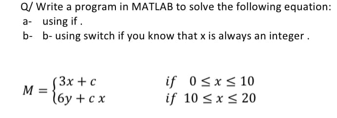 Q/ Write a program in MATLAB to solve the following equation:
a- using if.
b-
b- using switch if you know that x is always an integer.
M =
(3x + c
(6y + cx
if 0≤x≤ 10
if 10 ≤ x ≤ 20