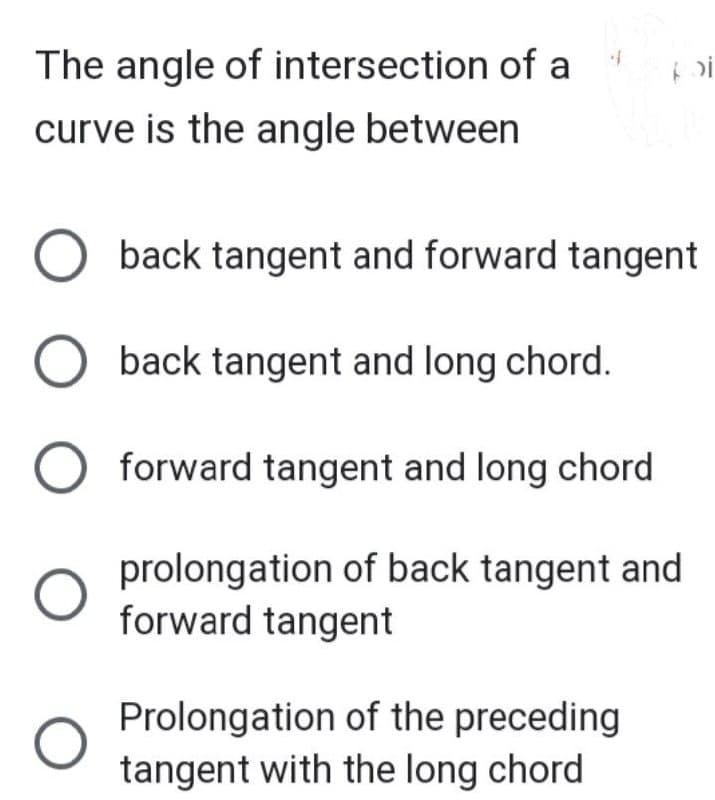 The angle of intersection of a
curve is the angle between
4
O
O back tangent and forward tangent
O back tangent and long chord.
O forward tangent and long chord
prolongation of back tangent and
forward tangent
>)i
Prolongation of the preceding
tangent with the long chord