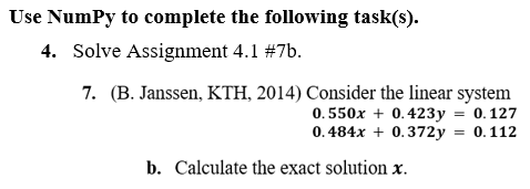 Use Numpy to complete the following task(s).
4. Solve Assignment 4.1 #7b.
7. (B. Janssen, KTH, 2014) Consider the linear system
0.550x + 0.423y = 0.127
0.484x + 0.372y = 0.112
b. Calculate the exact solution x.