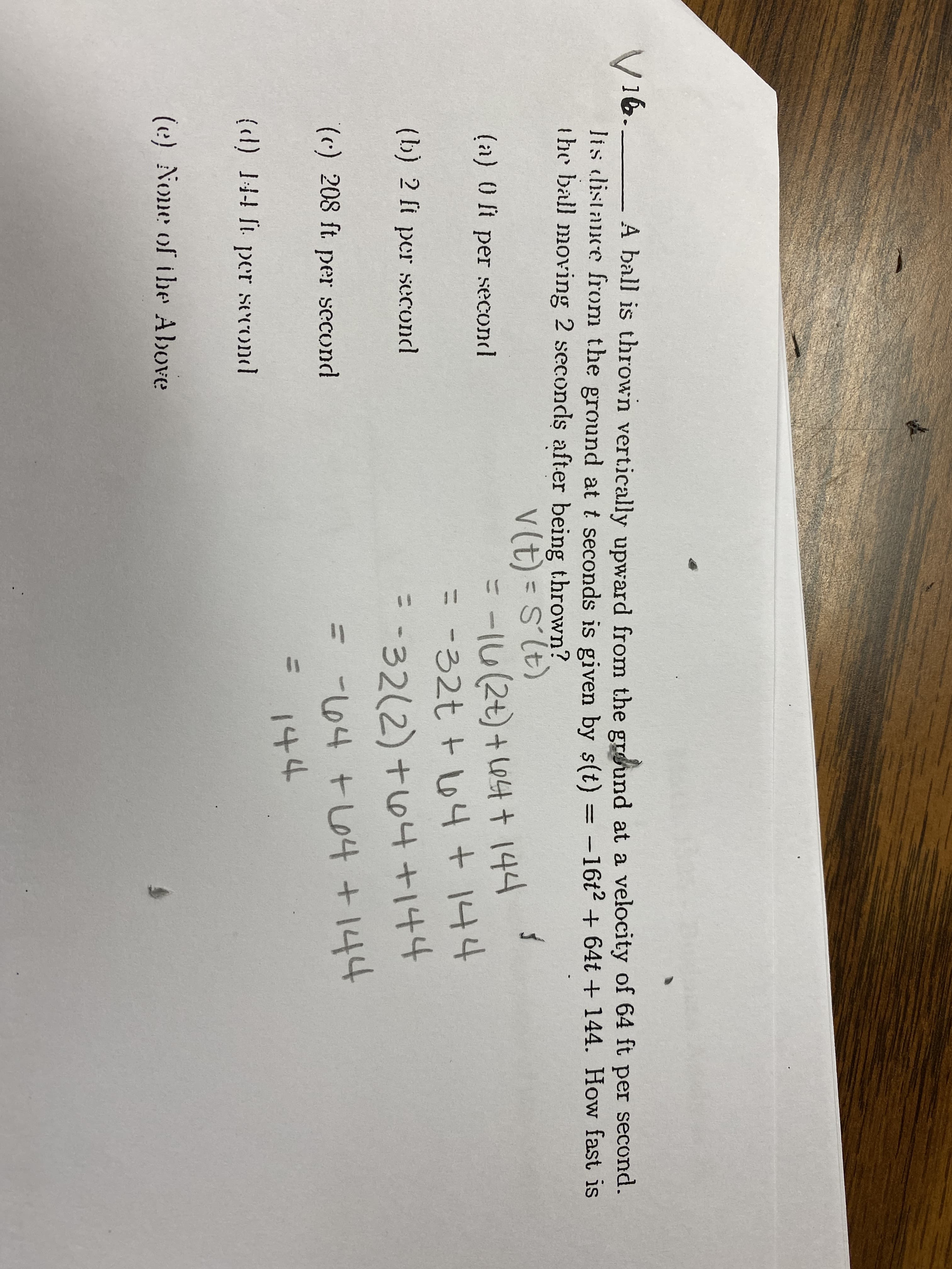 V16._
lis distance from the ground at t seconds is given by s(t) = -16t2 + 64t + 144. How fast is
the ball moving 2 seconds after being thrown?
A ball is thrown vertically upward from the ground at a velocity of 64 ft per second.
V(t) = sTt)
=16(2+)+ L04 + 144
=-32t + 64+144
S'lt)
%3D
(a) 0 ft per second
(b) 2 ft per second
-32(2) +64+144
144
() 208 ft per
=
secund
-164 +64 +
144
{d) 44 T per
·second
(e) None of tbe Above
