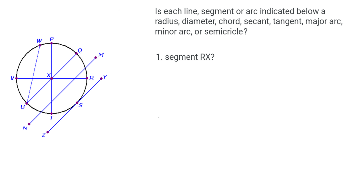 Is each line, segment or arc indicated below a
radius, diameter, chord, secant, tangent, major arc,
minor arc, or semicricle?
W P
M
1. segment RX?
R
S.
N
