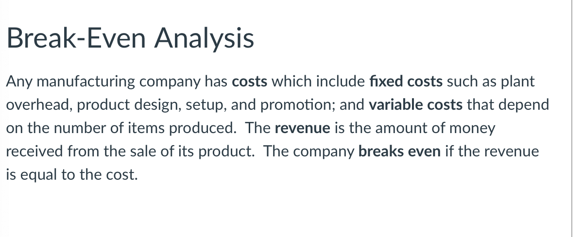 ### Break-Even Analysis

Any manufacturing company has **costs** which include **fixed costs** such as plant overhead, product design, setup, and promotion; and **variable costs** that depend on the number of items produced. The **revenue** is the amount of money received from the sale of its product. The company **breaks even** if the revenue is equal to the cost.