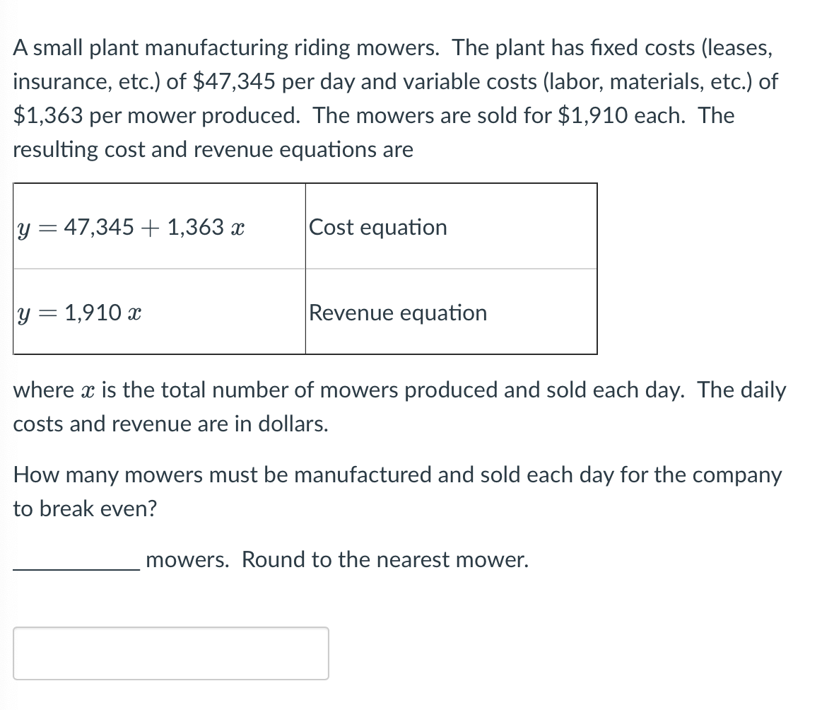 ### Break-Even Analysis for a Small Plant Manufacturing Riding Mowers

A small plant manufactures riding mowers. The plant has fixed costs (leases, insurance, etc.) of $47,345 per day and variable costs (labor, materials, etc.) of $1,363 per mower produced. The mowers are sold for $1,910 each. The resulting cost and revenue equations are:

\[
\begin{array}{|c|c|}
\hline
y = 47,345 + 1,363x & \text{Cost equation} \\
\hline
y = 1,910x & \text{Revenue equation} \\
\hline
\end{array}
\]

where \( x \) is the total number of mowers produced and sold each day. The daily costs and revenue are in dollars.

Let's determine how many mowers must be manufactured and sold each day for the company to break even. At the break-even point, the cost and revenue are equal.

Set the cost equation equal to the revenue equation:

\[
47,345 + 1,363x = 1,910x 
\]

Solve for \( x \):

\[
47,345 = 1,910x - 1,363x 
\]

\[
47,345 = 547x
\]

\[
x = \frac{47,345}{547}
\]

\[
x \approx 87
\]

Therefore, the company must manufacture and sell approximately \(\boxed{87}\) mowers each day to break even. (Round to the nearest mower).