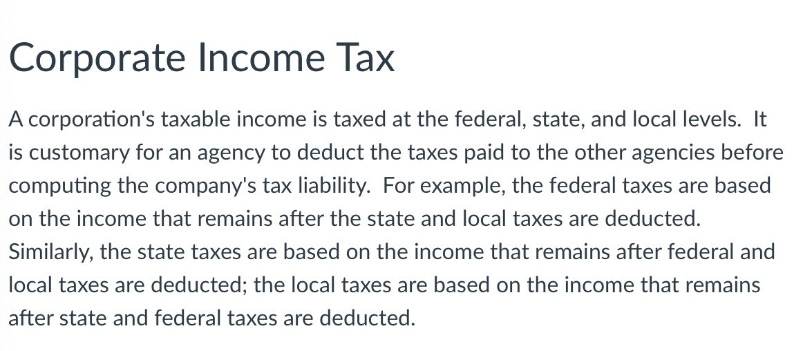 ### Corporate Income Tax

A corporation's taxable income is taxed at the federal, state, and local levels. It is customary for an agency to deduct the taxes paid to other agencies before computing the company's tax liability. For example, the federal taxes are based on the income that remains after the state and local taxes are deducted. Similarly, the state taxes are based on the income that remains after federal and local taxes are deducted; the local taxes are based on the income that remains after state and federal taxes are deducted.