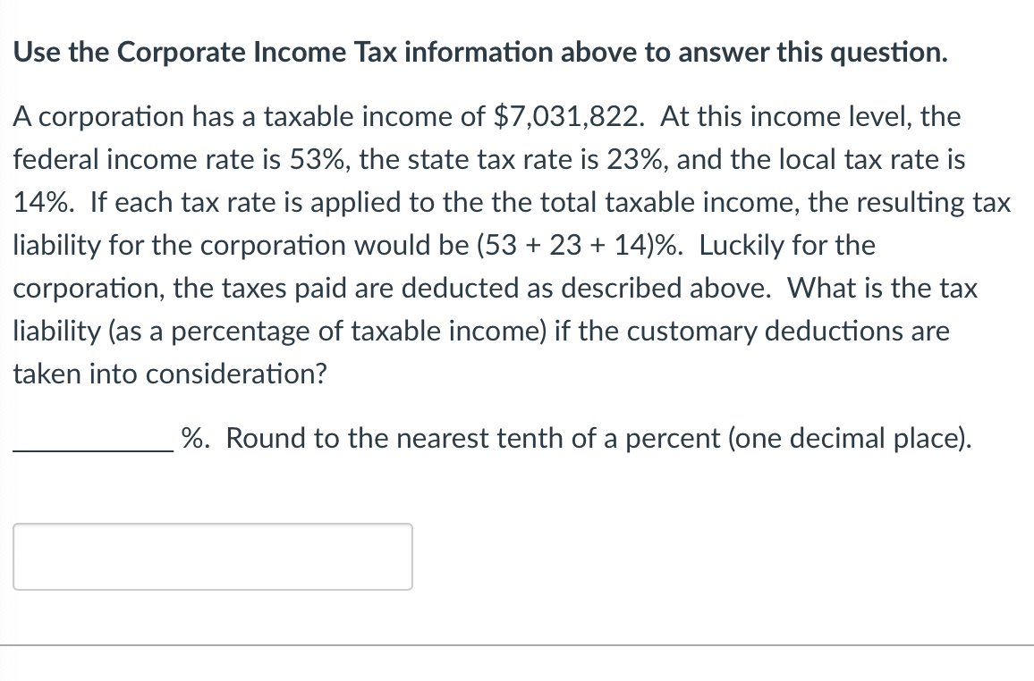 ### Corporate Income Tax Calculation

#### Scenario:
A corporation has a taxable income of $7,031,822. At this income level, the federal income tax rate is 53%, the state tax rate is 23%, and the local tax rate is 14%. If each tax rate is applied to the total taxable income, the resulting tax liability for the corporation would be 

\[ 53\% + 23\% + 14\% \]

Luckily for the corporation, the taxes paid are deducted as described above. 

#### Question:
What is the tax liability (as a percentage of taxable income) if the customary deductions are taken into consideration? 

Round to the nearest tenth of a percent (one decimal place).

\[ \_\_\_\_\_\_\_\_\_\% \]

Please enter your answer in the provided box.