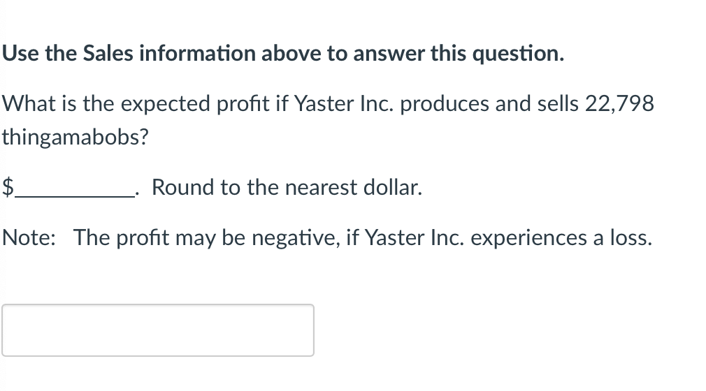 ### Using Sales Information to Calculate Profit

**Question:**
What is the expected profit if Yaster Inc. produces and sells 22,798 thingamabobs?

\$__________. Round to the nearest dollar.

**Note:** The profit may be negative if Yaster Inc. experiences a loss.

---

**Explanation:**
To find the expected profit, use the provided sales information. Profit is calculated by subtracting total costs from total revenue. If the total costs are higher than the total revenue, the profit will be a negative number, indicating a loss.

---

The empty box below the note is where you can input your answer.