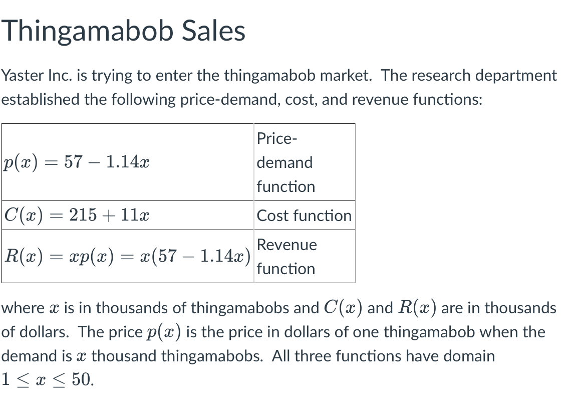 # Thingamabob Sales

Yaster Inc. is trying to enter the thingamabob market. The research department established the following price-demand, cost, and revenue functions:

| Function | Formula | Description                    |
|----------|---------|--------------------------------|
| \( p(x) \) | \( 57 - 1.14x \) | Price-demand function |
| \( C(x) \) | \( 215 + 11x \) | Cost function         |
| \( R(x) \) | \( xp(x) = x(57 - 1.14x) \) | Revenue function  |

where \( x \) is in thousands of thingamabobs and \( C(x) \) and \( R(x) \) are in thousands of dollars. The price \( p(x) \) is the price in dollars of one thingamabob when the demand is \( x \) thousand thingamabobs. All three functions have the domain \( 1 \leq x \leq 50 \).