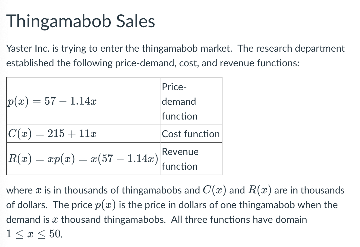 Thingamabob Sales
Yaster Inc. is trying to enter the thingamabob market. The research department
established the following price-demand, cost, and revenue functions:
Price-
p(x) = 57 1.14x
demand
function
|C(x) = 215 + 11x
Cost function
Revenue
R(x) = xp(x) = x(57 – 1.14x)
function
where x is in thousands of thingamabobs and C(x) and R(x) are in thousands
of dollars. The price p(x) is the price in dollars of one thingamabob when the
demand is a thousand thingamabobs. All three functions have domain
1≤ x ≤ 50.