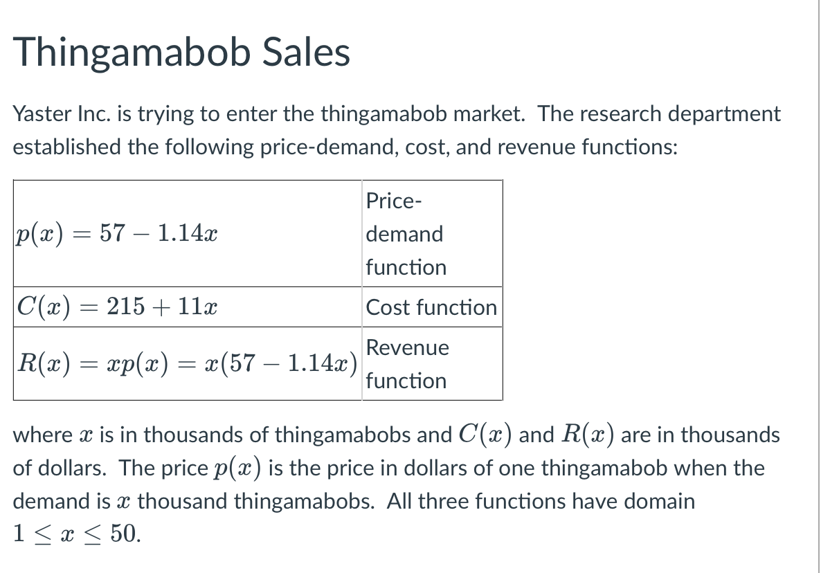 ### Thingamabob Sales

Yaster Inc. is trying to enter the thingamabob market. The research department established the following price-demand, cost, and revenue functions:

\[
\begin{array}{|c|c|}
\hline
p(x) = 57 - 1.14x & \text{Price-demand function} \\
\hline
C(x) = 215 + 11x & \text{Cost function} \\
\hline
R(x) = xp(x) = x(57 - 1.14x) & \text{Revenue function} \\
\hline
\end{array}
\]

where \( x \) is in thousands of thingamabobs and \( C(x) \) and \( R(x) \) are in thousands of dollars. The price \( p(x) \) is the price in dollars of one thingamabob when the demand is \( x \) thousand thingamabobs. All three functions have the domain \( 1 \leq x \leq 50 \).