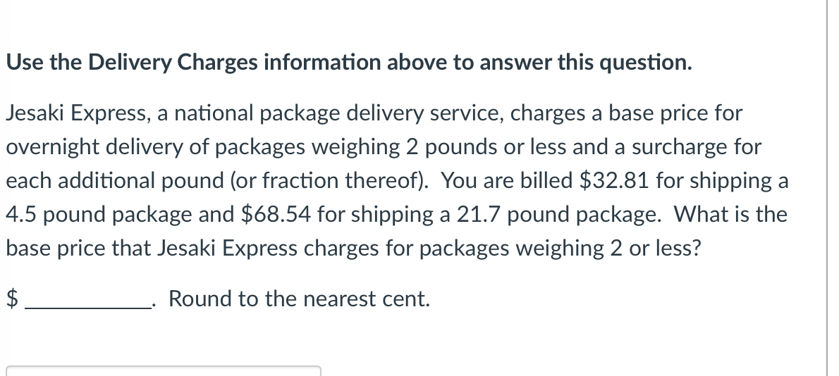 ### Delivery Charges Analysis

**Question:**
Use the Delivery Charges information above to answer this question.

Jesaki Express, a national package delivery service, charges a base price for overnight delivery of packages weighing 2 pounds or less and a surcharge for each additional pound (or fraction thereof). You are billed $32.81 for shipping a 4.5-pound package and $68.54 for shipping a 21.7-pound package. What is the base price that Jesaki Express charges for packages weighing 2 pounds or less?

**Calculation:**
$ ______________.

**Instructions:**
Round to the nearest cent.

---

**Graph/Diagram Explanation:**
There are no graphs or diagrams included in this text. The question presents a situation involving package shipping costs and requires solving for the base price.