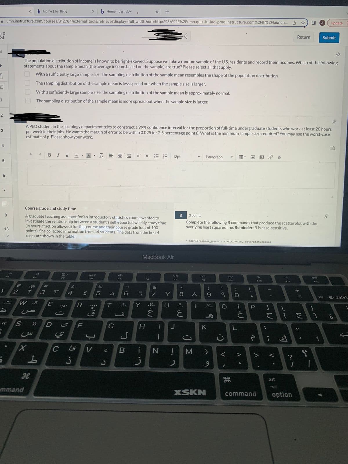 31
3
1
2
3
4
5
6
7
100
E
8
umn.instructure.com/courses/312764/external_tools/retrieve?display=full_width&url=https%3A%2F%2Fumn.quiz-Iti-iad-prod.instructure.com%2Flti%2Flaynch...
13
0.
2
X b Home | bartleby
0000
mmand
t
X
The population distribution of income is known to be right-skewed. Suppose we take a random sample of the U.S. residents and record their incomes. Which of the following
statements about the sample mean (the average income based on the sample) are true? Please select all that apply.
With a sufficiently large sample size, the sampling distribution of the sample mean resembles the shape of the population distribution.
The sampling distribution of the sample mean is less spread out when the sample size is larger.
With a sufficiently large sample size, the sampling distribution of the sample mean is approximately normal.
W ....
F2
The sampling distribution of the sample mean is more spread out when the sample size is larger.
ص
A PhD student in the sociology department tries to construct a 99% confidence interval for the proportion of full-time undergraduate students who work at least 20 hours
per week in their jobs. He wants the margin of error to be within 0.025 (or 2.5 percentage points). What is the minimum sample size required? You may use the worst-case
estimate of p. Please show your work.
B IU A
S >> D
3
L
Course grade and study time
A graduate teaching assistant for an introductory statistics course wanted to
investigate the relationship between a student's self-reported weekly study time
(in hours, fraction allowed) for this course and their course grade (out of 100
points). She collected information from 44 students. The data from the first 4
cases are shown in the table:
#3
E
20
F3
уу.
ي
X
$
4
ی
A
R
****
C is
3
F
F4
Y
Home | bartleby
E 5
G:11:
%
J. >
L
V s
0
3 x²x₂ E
T ...
G
6
ل
s
Y
+
S44
Fó
MacBook Air
H
&
7
غ
T
BIN
Y
12pt
D
Ad
F7
J
!
8
mio
8 A
E
> mod-1m (course_grade study_hours, data-StatCourse)
3 points
Complete the following R commands that produce the scatterplot with the
overlying least squares line. Reminder: R is case-sensitive.
M
Paragraph
DII
FB
K
XSKN
(
)
9 १ O
4
9
9
C²
<
FO
I
A
8
F10
command
A
| T
P 1
IN
C
V.
fr
alt
F11
{
Return
[で
أى
?
option
S
1 1
Update:
Submit
F12
;0
delet