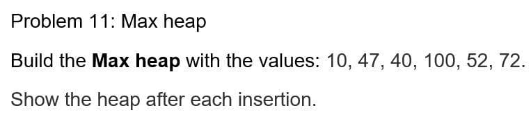 Problem 11: Max heap
Build the Max heap with the values: 10, 47, 40, 100, 52, 72.
Show the heap after each insertion.
