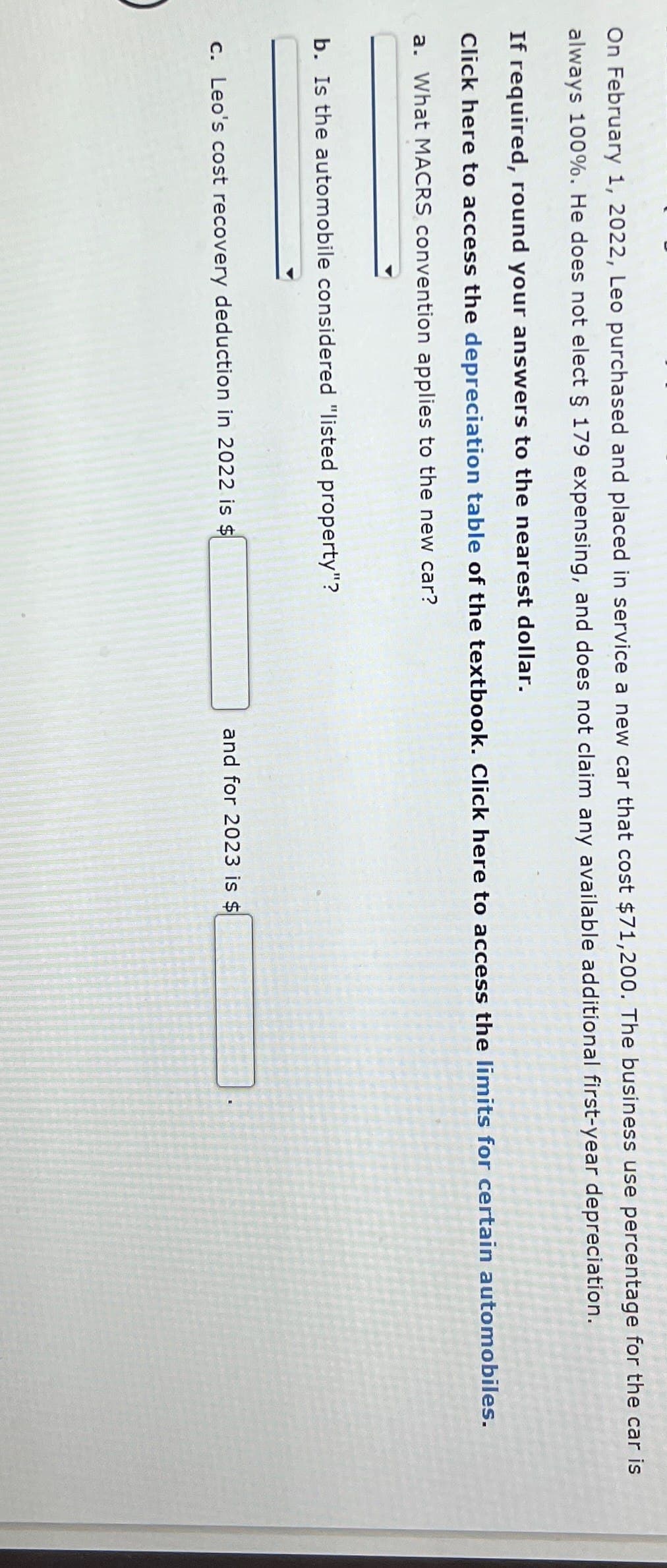 On February 1, 2022, Leo purchased and placed in service a new car that cost $71,200. The business use percentage for the car is
always 100%. He does not elect § 179 expensing, and does not claim any available additional first-year depreciation.
If required, round your answers to the nearest dollar.
Click here to access the depreciation table of the textbook. Click here to access the limits for certain automobiles.
a. What MACRS convention applies to the new car?
b. Is the automobile considered "listed property"?
c. Leo's cost recovery deduction in 2022 is $
and for 2023 is $